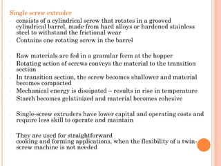 Single screw extruder
- consists of a cylindrical screw that rotates in a grooved
cylindrical barrel, made from hard alloys or hardened stainless
steel to withstand the frictional wear
- Contains one rotating screw in the barrel
- Raw materials are fed in a granular form at the hopper
- Rotating action of screws conveys the material to the transition
section
- In transition section, the screw becomes shallower and material
becomes compacted
- Mechanical energy is dissipated – results in rise in temperature
- Starch becomes gelatinized and material becomes cohesive
- Single-screw extruders have lower capital and operating costs and
require less skill to operate and maintain
- They are used for straightforward
cooking and forming applications, when the flexibility of a twin-
screw machine is not needed
 