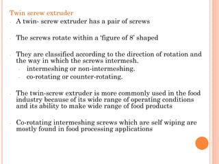 Twin screw extruder
- A twin- screw extruder has a pair of screws
- The screws rotate within a ‘figure of 8’ shaped
- They are classified according to the direction of rotation and
the way in which the screws intermesh.
- intermeshing or non-intermeshing.
- co-rotating or counter-rotating.
- The twin-screw extruder is more commonly used in the food
industry because of its wide range of operating conditions
and its ability to make wide range of food products
- Co-rotating intermeshing screws which are self wiping are
mostly found in food processing applications
 