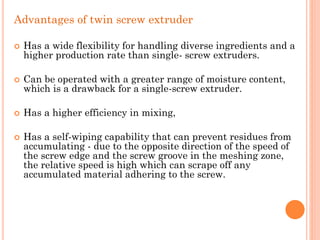 Advantages of twin screw extruder
 Has a wide flexibility for handling diverse ingredients and a
higher production rate than single- screw extruders.
 Can be operated with a greater range of moisture content,
which is a drawback for a single-screw extruder.
 Has a higher efficiency in mixing,
 Has a self-wiping capability that can prevent residues from
accumulating - due to the opposite direction of the speed of
the screw edge and the screw groove in the meshing zone,
the relative speed is high which can scrape off any
accumulated material adhering to the screw.
 