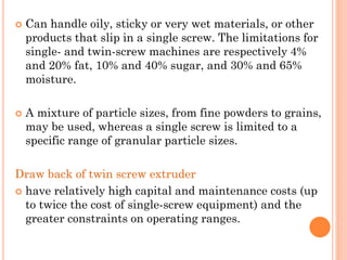  Can handle oily, sticky or very wet materials, or other
products that slip in a single screw. The limitations for
single- and twin-screw machines are respectively 4%
and 20% fat, 10% and 40% sugar, and 30% and 65%
moisture.
 A mixture of particle sizes, from fine powders to grains,
may be used, whereas a single screw is limited to a
specific range of granular particle sizes.
Draw back of twin screw extruder
 have relatively high capital and maintenance costs (up
to twice the cost of single-screw equipment) and the
greater constraints on operating ranges.
 