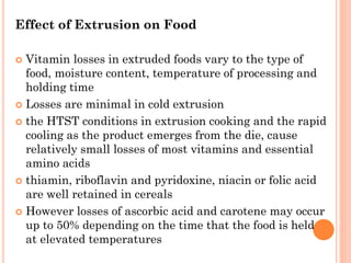 Effect of Extrusion on Food
 Vitamin losses in extruded foods vary to the type of
food, moisture content, temperature of processing and
holding time
 Losses are minimal in cold extrusion
 the HTST conditions in extrusion cooking and the rapid
cooling as the product emerges from the die, cause
relatively small losses of most vitamins and essential
amino acids
 thiamin, riboflavin and pyridoxine, niacin or folic acid
are well retained in cereals
 However losses of ascorbic acid and carotene may occur
up to 50% depending on the time that the food is held
at elevated temperatures
 