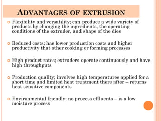 ADVANTAGES OF EXTRUSION
 Flexibility and versatility; can produce a wide variety of
products by changing the ingredients, the operating
conditions of the extruder, and shape of the dies
 Reduced costs; has lower production costs and higher
productivity that other cooking or forming processes
 High product rates; extruders operate continuously and have
high throughputs
 Production quality; involves high temperatures applied for a
short time and limited heat treatment there after – returns
heat sensitive components
 Environmental friendly; no process effluents – is a low
moisture process
 