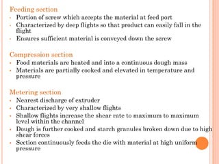 Feeding section
• Portion of screw which accepts the material at feed port
• Characterized by deep flights so that product can easily fall in the
flight
• Ensures sufficient material is conveyed down the screw
Compression section
▪ Food materials are heated and into a continuous dough mass
▪ Materials are partially cooked and elevated in temperature and
pressure
Metering section
▪ Nearest discharge of extruder
▪ Characterized by very shallow flights
▪ Shallow flights increase the shear rate to maximum to maximum
level within the channel
▪ Dough is further cooked and starch granules broken down due to high
shear forces
▪ Section continuously feeds the die with material at high uniform
pressure
 