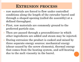 EXTRUSION PROCESS
▪ raw materials are forced to flow under controlled
conditions along the length of the extruder barrel and
through a shaped opening (called die assembly) at a
defined throughput.
▪ First, raw materials are commonly ground to the
preferred particle size.
▪ Then are passed through a preconditioner in which
other ingredients are added and steam may be injected.
▪ During extrusion the product is cooked and mixed by
three separate energy sources: mechanical energy
(shear caused by the screw elements), thermal energy
that comes from the heating system, and self-heating
due to the melt viscosity in the barrel.
 