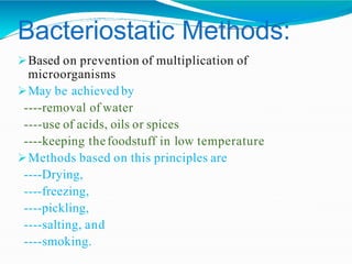 Bacteriostatic Methods:
Based on prevention of multiplication of
microorganisms
May be achieved by
----removal of water
----use of acids, oils or spices
----keeping thefoodstuff in low temperature
Methods based on this principles are
----Drying,
----freezing,
----pickling,
----salting, and
----smoking.
 