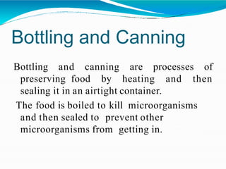 Bottling and Canning
Bottling and canning are processes of
preserving food by heating and then
sealing it in an airtight container.
The food is boiled to kill microorganisms
and then sealed to prevent other
microorganisms from getting in.
 
