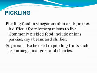 PICKLING
Pickling food in vinegar or other acids, makes
it difficult for microorganisms to live.
Commonly pickled food include onions,
parkias, soya beans and chillies.
Sugar can also be used in pickling fruits such
as nutmegs, mangoes and cherries.
 