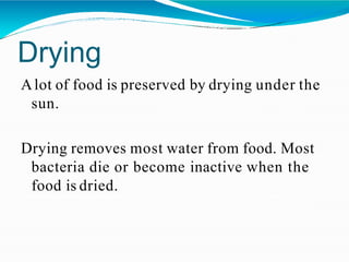 Drying
Alot of food is preserved by drying under the
sun.
Drying removes most water from food. Most
bacteria die or become inactive when the
food is dried.
 