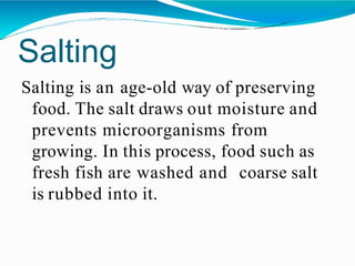 Salting
Salting is an age-old way of preserving
food. The salt draws out moisture and
prevents microorganisms from
growing. In this process, food such as
fresh fish are washed and coarse salt
is rubbed into it.
 
