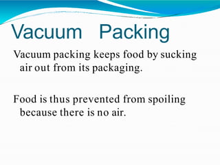 Vacuum Packing
Vacuum packing keeps food by sucking
air out from its packaging.
Food is thus prevented from spoiling
because there is no air.
 