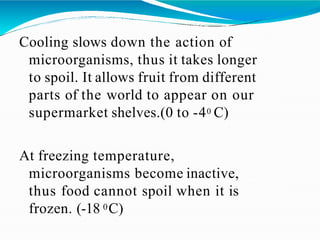 Cooling slows down the action of
microorganisms, thus it takes longer
to spoil. It allows fruit from different
parts of the world to appear on our
supermarket shelves.(0 to -40 C)
At freezing temperature,
microorganisms become inactive,
thus food cannot spoil when it is
frozen. (-18 0C)
 