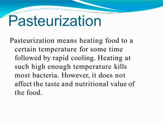 Pasteurization
Pasteurization means heating food to a
certain temperature for some time
followed by rapid cooling. Heating at
such high enough temperature kills
most bacteria. However, it does not
affect the taste and nutritional value of
the food.
 