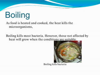 Boiling
As food is heated and cooked, the heat kills the
microorganisms,
Boiling kills most bacteria. However, those not affected by
heat will grow when the conditions are suitable.
Boiling kills bacteria
 