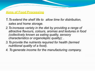 Aims of Food Processing
1.To extend the shelf life to allow time for distribution,
sales and home storage.
2.To increase variety in the diet by providing a range of
attractive flavours, colours, aromas and textures in food
(collectively known as eating quality, sensory
characteristics or organoleptic quality); .
3.To provide the nutrients required for health (termed
nutritional quality of a food).
4. To generate income for the manufacturing company.
 