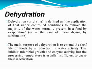 Dehydration
Dehydration (or drying) is defined as ‘the application
of heat under controlled conditions to remove the
majority of the water normally present in a food by
evaporation’ (or in the case of freeze drying by
sublimation).
The main purpose of dehydration is to extend the shelf
life of foods by a reduction in water activity This
inhibits microbial growth and enzyme activity, but the
processing temperature is usually insufficient to cause
their inactivation.
 