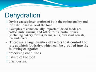 Dehydration
Drying causes deterioration of both the eating quality and
the nutritional value of the food.
Examples of commercially important dried foods are
coffee, milk, raisins, and other fruits, pasta, flours
(including bakery mixes), beans, nuts, breakfast cereals,
tea and spices.
 There are a large number of factors that control the
rate at which foods dry, which can be grouped into the
following categories
processing conditions
nature of the food
drier design.
 