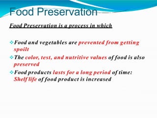 Food Preservation
Food Preservation is a process in which
Food and vegetables are prevented from getting
spoilt
The color, test, and nutritive values of food is also
preserved
Food products lasts for a long period of time:
Shelf life of food product is increased
 