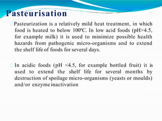 Pasteurisation
Pasteurization is a relatively mild heat treatment, in which
food is heated to below 100ºC. In low acid foods (pH>4.5,
for example milk) it is used to minimize possible health
hazards from pathogenic micro-organisms and to extend
the shelf life of foods for several days.
In acidic foods (pH <4.5, for example bottled fruit) it is
used to extend the shelf life for several months by
destruction of spoilage micro-organisms (yeasts or moulds)
and/or enzyme inactivation
 