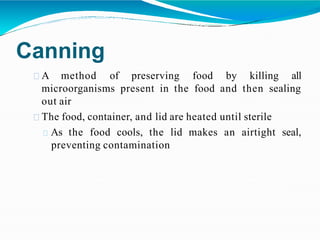 Canning
A method of preserving food by killing all
microorganisms present in the food and then sealing
out air
The food, container, and lid are heated until sterile
As the food cools, the lid makes an airtight seal,
preventing contamination
 