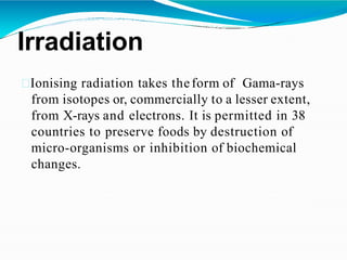 Irradiation
Ionising radiation takes theform of Gama-rays
from isotopes or, commercially to a lesser extent,
from X-rays and electrons. It is permitted in 38
countries to preserve foods by destruction of
micro-organisms or inhibition of biochemical
changes.
 