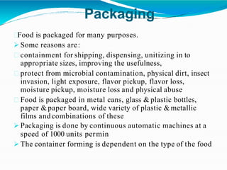 Packaging
Food is packaged for many purposes.
 Some reasons are:
containment for shipping, dispensing, unitizing in to
appropriate sizes, improving the usefulness,
protect from microbial contamination, physical dirt, insect
invasion, light exposure, flavor pickup, flavor loss,
moisture pickup, moisture loss and physical abuse
Food is packaged in metal cans, glass & plastic bottles,
paper &paper board, wide variety of plastic &metallic
films andcombinations of these
 Packaging is done by continuous automatic machines at a
speed of 1000 units permin
 The container forming is dependent on the type of the food
 