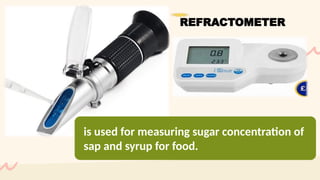 is used for measuring sugar concentration of
sap and syrup for food.
REFRACTOMETER
 