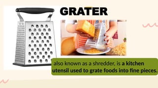 also known as a shredder, is a kitchen
utensil used to grate foods into fine pieces.
GRATER
 