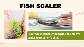 is a tool specifically designed to remove
scales from a fish’s skin.
FISH SCALER
 