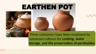 These containers have been employed by
numerous cultures for cooking, water
storage, and the preservation of perishables.
EARTHEN POT
 