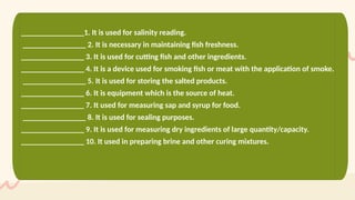 ________________1. It is used for salinity reading.
________________ 2. It is necessary in maintaining fish freshness.
________________ 3. It is used for cutting fish and other ingredients.
________________ 4. It is a device used for smoking fish or meat with the application of smoke.
________________ 5. It is used for storing the salted products.
________________ 6. It is equipment which is the source of heat.
________________ 7. It used for measuring sap and syrup for food.
________________ 8. It is used for sealing purposes.
________________ 9. It is used for measuring dry ingredients of large quantity/capacity.
________________ 10. It used in preparing brine and other curing mixtures.
 
