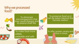 To eliminate
microorganisms that
may cause disease and
to extend shelf life
To make food more
edible,
palatable and safe
To preserve food so it
can be eaten beyond the
harvest season
To offer greater variety and
choice in foods
Whyweprocessed
food?
 