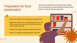 • Clean the foods that are going to be preserved
• Make sure there is no mold, bad bacteria, or any
other substances that could interfere with the
preservation process
• Preserve the food using your desired method
• Keep it in sealed packaging before storing it
Preparationforfood
preservation
Write your explanation of the topic here. Make
sure to express your ideas clearly and write them
down in as much detail as possible.
 