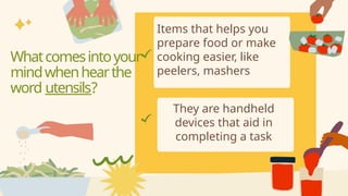 Items that helps you
prepare food or make
cooking easier, like
peelers, mashers
They are handheld
devices that aid in
completing a task
Whatcomesintoyour
mindwhenhearthe
word utensils?
 