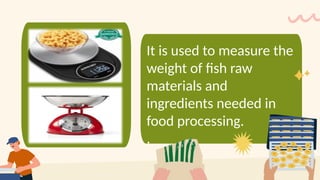 It is used to measure the
weight of fish raw
materials and
ingredients needed in
food processing.
.
 