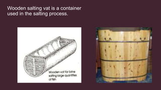 Wooden salting vat is a container
used in the salting process.
 