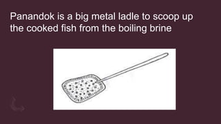 Panandok is a big metal ladle to scoop up
the cooked fish from the boiling brine
 