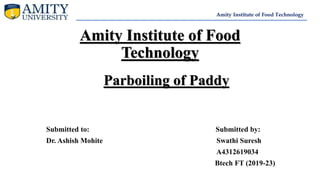 Amity Institute of Food
Technology
Parboiling of Paddy
Submitted to: Submitted by:
Dr. Ashish Mohite Swathi Suresh
A4312619034
Btech FT (2019-23)
Amity Institute of Food Technology
 