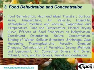 www.entrepreneurindia.co
3. Food Dehydration and Concentration
• Food Dehydration, Heat and Mass Transfer, Surface
Area, Temperature, Air Velocity, Humidity,
Atmospheric Pressure and Vacuum, Evaporation and
Temperature, Time and Temperature, Normal Drying
Curve, Effects of Food Properties on Dehydration,
Constituent Orientation, Solute Concentration,
Binding of Water, Cellular Structure, Shrinkage, Case
Hardening, Thermoplasticity, Porosity, Chemical
Changes, Optimization of Variables, Drying Methods
and Equipment, Air Convection Driers, Kiln Drier,
Cabinet, Tray, and Pan Driers, Tunnel and Continuous
 