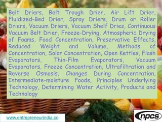 www.entrepreneurindia.co
Belt Driers, Belt Trough Drier, Air Lift Drier,
Fluidized-Bed Drier, Spray Driers, Drum or Roller
Driers, Vacuum Driers, Vacuum Shelf Dries, Continuous
Vacuum Belt Drier, Freeze-Drying, Atmospheric Drying
of Foams, Food Concentration, Preservative Effects,
Reduced Weight and Volume, Methods of
Concentration, Solar Concentration, Open Kettles, Flash
Evaporators, Thin-Film Evaporators, Vacuum
Evaporators, Freeze Concentration, Ultrafiltration and
Reverse Osmosis, Changes During Concentration,
Intermediate-moisture Foods, Principles Underlying
Technology, Determining Water Activity, Products and
Technology
 