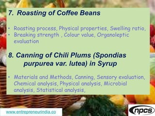 www.entrepreneurindia.co
7. Roasting of Coffee Beans
• Roasting process, Physical properties, Swelling ratio,
• Breaking strength , Colour value, Organoleptic
evaluation
8. Canning of Chili Plums (Spondias
purpurea var. lutea) in Syrup
• Materials and Methods, Canning, Sensory evaluation,
Chemical analysis, Physical analysis, Microbial
analysis, Statistical analysis,
 