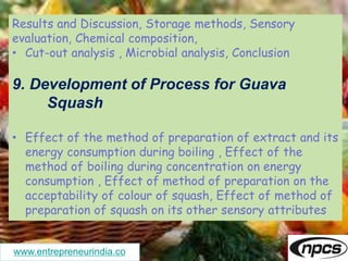 www.entrepreneurindia.co
Results and Discussion, Storage methods, Sensory
evaluation, Chemical composition,
• Cut-out analysis , Microbial analysis, Conclusion
9. Development of Process for Guava
Squash
• Effect of the method of preparation of extract and its
energy consumption during boiling , Effect of the
method of boiling during concentration on energy
consumption , Effect of method of preparation on the
acceptability of colour of squash, Effect of method of
preparation of squash on its other sensory attributes
 