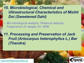 www.entrepreneurindia.co
10. Microbiological, Chemical and
Ultrastructural Characteristics of Mishti
Doi (Sweetened Dahi)
• Microbiological analysis, Chemical analysis,
Preparation of sample for SEM
11. Processing and Preservation of Jack
Fruit (Artocarpus heterophyllus L.) Bar
(Thandra)
 