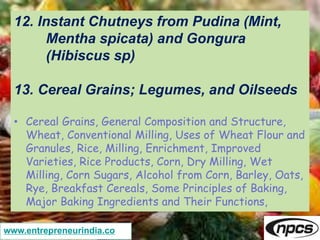 www.entrepreneurindia.co
12. Instant Chutneys from Pudina (Mint,
Mentha spicata) and Gongura
(Hibiscus sp)
13. Cereal Grains; Legumes, and Oilseeds
• Cereal Grains, General Composition and Structure,
Wheat, Conventional Milling, Uses of Wheat Flour and
Granules, Rice, Milling, Enrichment, Improved
Varieties, Rice Products, Corn, Dry Milling, Wet
Milling, Corn Sugars, Alcohol from Corn, Barley, Oats,
Rye, Breakfast Cereals, Some Principles of Baking,
Major Baking Ingredients and Their Functions,
 