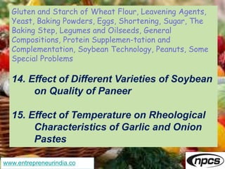 www.entrepreneurindia.co
Gluten and Starch of Wheat Flour, Leavening Agents,
Yeast, Baking Powders, Eggs, Shortening, Sugar, The
Baking Step, Legumes and Oilseeds, General
Compositions, Protein Supplemen-tation and
Complementation, Soybean Technology, Peanuts, Some
Special Problems
14. Effect of Different Varieties of Soybean
on Quality of Paneer
15. Effect of Temperature on Rheological
Characteristics of Garlic and Onion
Pastes
 