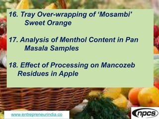 www.entrepreneurindia.co
16. Tray Over-wrapping of ‘Mosambi'
Sweet Orange
17. Analysis of Menthol Content in Pan
Masala Samples
18. Effect of Processing on Mancozeb
Residues in Apple
 