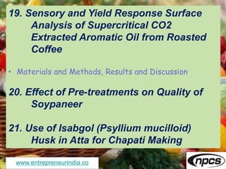 www.entrepreneurindia.co
19. Sensory and Yield Response Surface
Analysis of Supercritical CO2
Extracted Aromatic Oil from Roasted
Coffee
• Materials and Methods, Results and Discussion
20. Effect of Pre-treatments on Quality of
Soypaneer
21. Use of Isabgol (Psyllium mucilloid)
Husk in Atta for Chapati Making
 