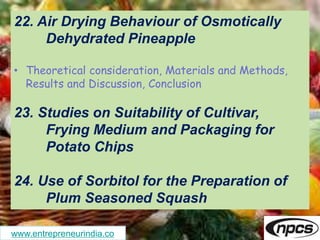 www.entrepreneurindia.co
22. Air Drying Behaviour of Osmotically
Dehydrated Pineapple
• Theoretical consideration, Materials and Methods,
Results and Discussion, Conclusion
23. Studies on Suitability of Cultivar,
Frying Medium and Packaging for
Potato Chips
24. Use of Sorbitol for the Preparation of
Plum Seasoned Squash
 