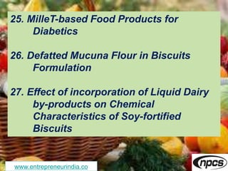 www.entrepreneurindia.co
25. MilleT-based Food Products for
Diabetics
26. Defatted Mucuna Flour in Biscuits
Formulation
27. Effect of incorporation of Liquid Dairy
by-products on Chemical
Characteristics of Soy-fortified
Biscuits
 