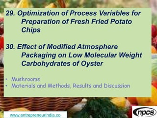 www.entrepreneurindia.co
29. Optimization of Process Variables for
Preparation of Fresh Fried Potato
Chips
30. Effect of Modified Atmosphere
Packaging on Low Molecular Weight
Carbohydrates of Oyster
• Mushrooms
• Materials and Methods, Results and Discussion
 