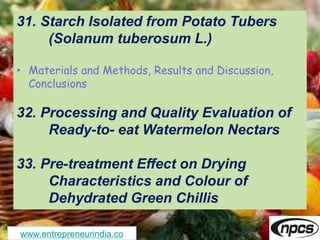 www.entrepreneurindia.co
31. Starch Isolated from Potato Tubers
(Solanum tuberosum L.)
• Materials and Methods, Results and Discussion,
Conclusions
32. Processing and Quality Evaluation of
Ready-to- eat Watermelon Nectars
33. Pre-treatment Effect on Drying
Characteristics and Colour of
Dehydrated Green Chillis
 